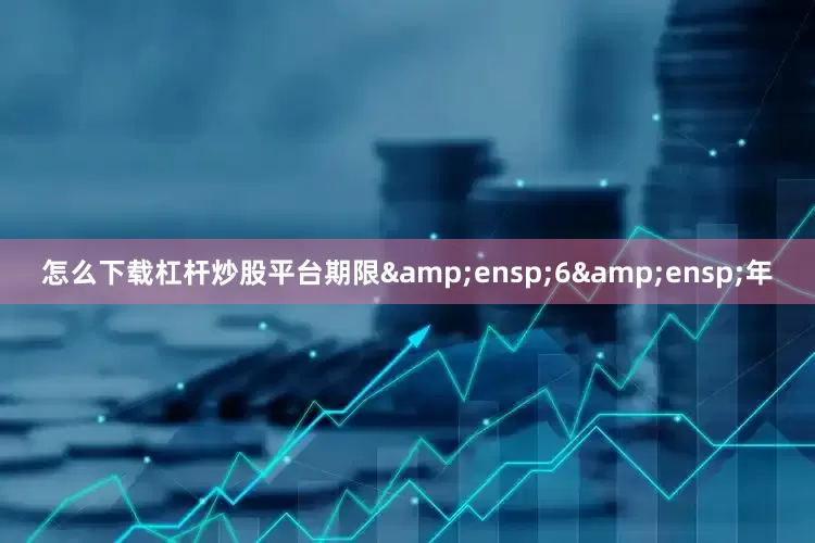 怎么下载杠杆炒股平台期限&ensp;6&ensp;年