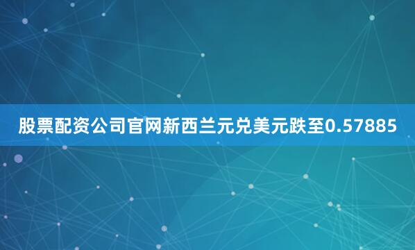 股票配资公司官网新西兰元兑美元跌至0.57885