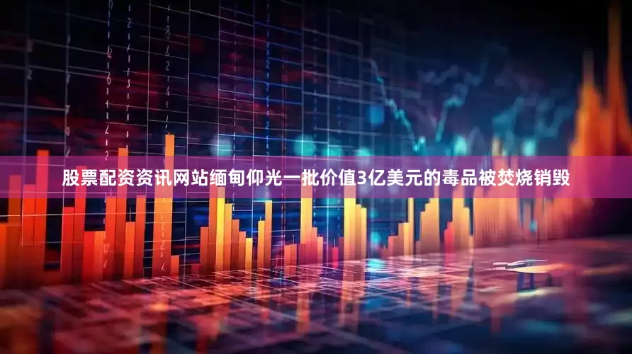 股票配资资讯网站缅甸仰光一批价值3亿美元的毒品被焚烧销毁