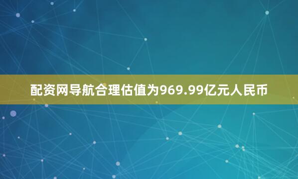 配资网导航合理估值为969.99亿元人民币