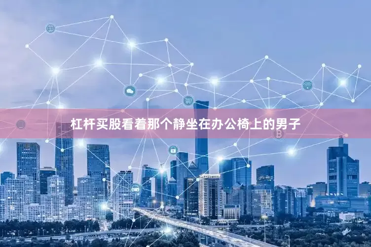 杠杆买股看着那个静坐在办公椅上的男子
