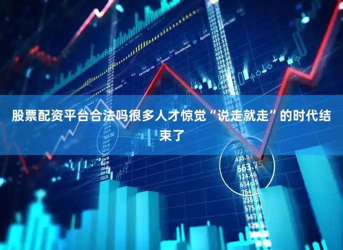 股票配资平台合法吗很多人才惊觉“说走就走”的时代结束了