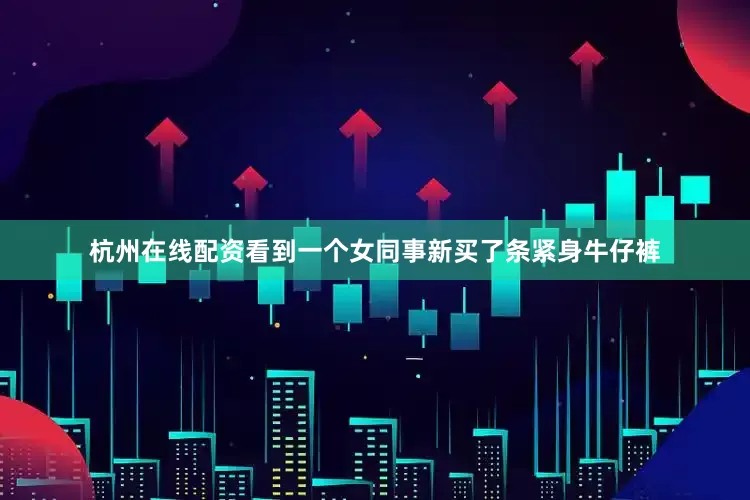 杭州在线配资看到一个女同事新买了条紧身牛仔裤