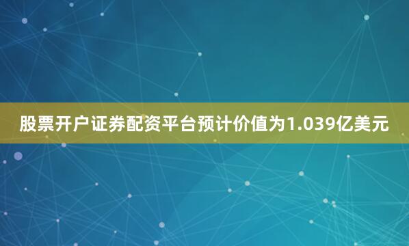 股票开户证券配资平台预计价值为1.039亿美元