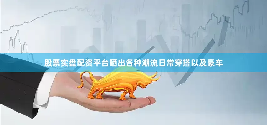 股票实盘配资平台晒出各种潮流日常穿搭以及豪车