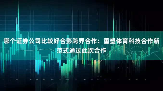 哪个证券公司比较好合影跨界合作：重塑体育科技合作新范式通过此次合作